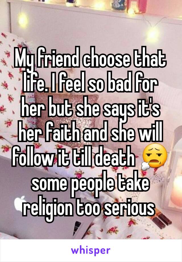 My friend choose that life. I feel so bad for her but she says it's her faith and she will follow it till death 😧 some people take religion too serious 