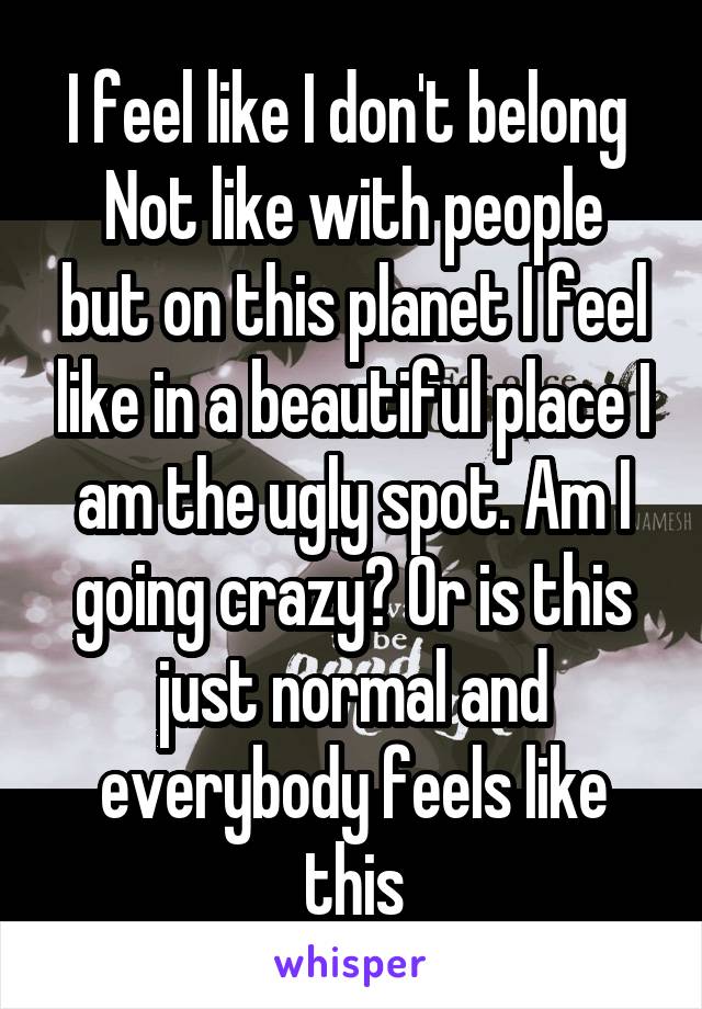 I feel like I don't belong 
Not like with people but on this planet I feel like in a beautiful place I am the ugly spot. Am I going crazy? Or is this just normal and everybody feels like this