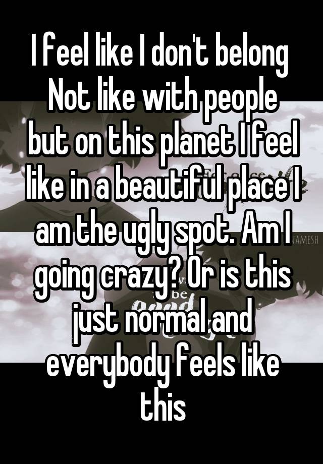 I feel like I don't belong 
Not like with people but on this planet I feel like in a beautiful place I am the ugly spot. Am I going crazy? Or is this just normal and everybody feels like this