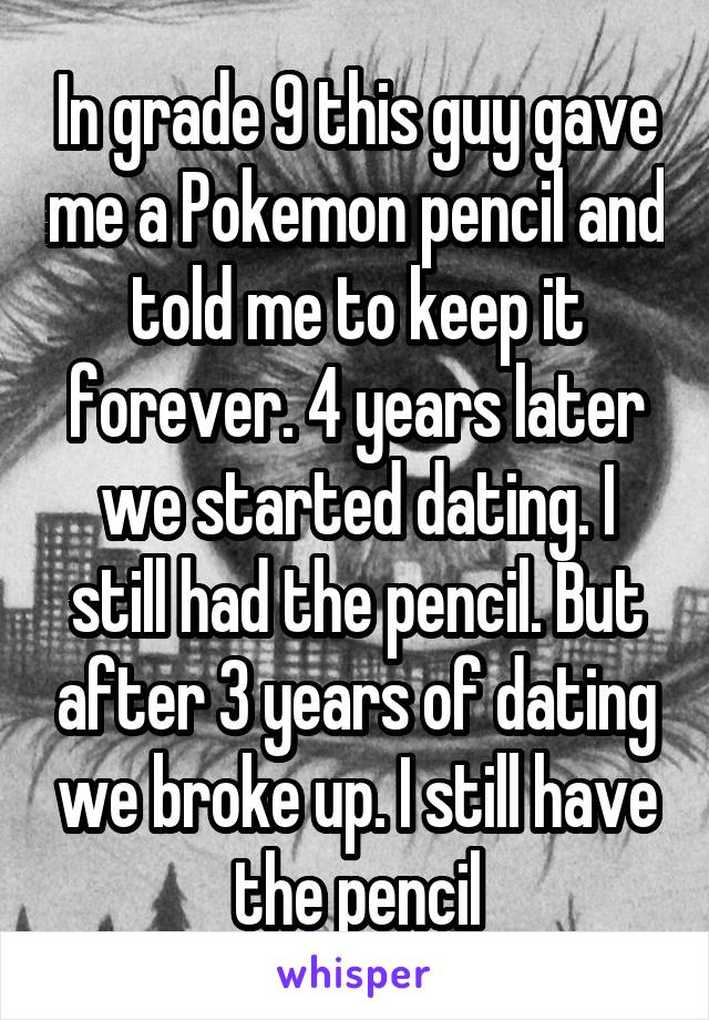 In grade 9 this guy gave me a Pokemon pencil and told me to keep it forever. 4 years later we started dating. I still had the pencil. But after 3 years of dating we broke up. I still have the pencil