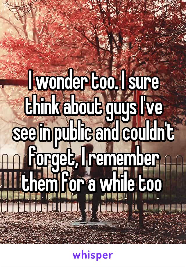 I wonder too. I sure think about guys I've see in public and couldn't forget, I remember them for a while too 