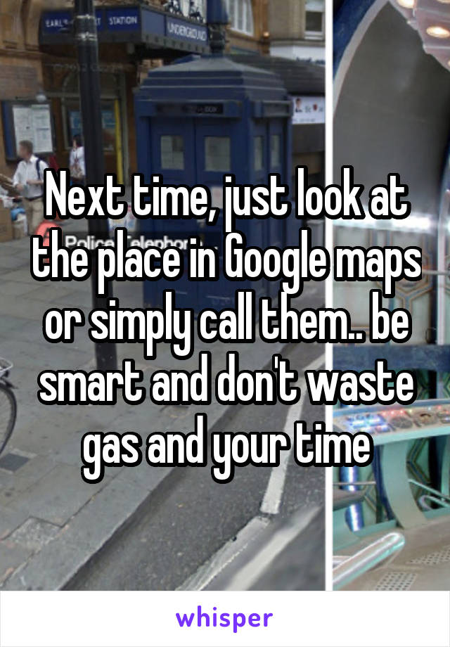Next time, just look at the place in Google maps or simply call them.. be smart and don't waste gas and your time