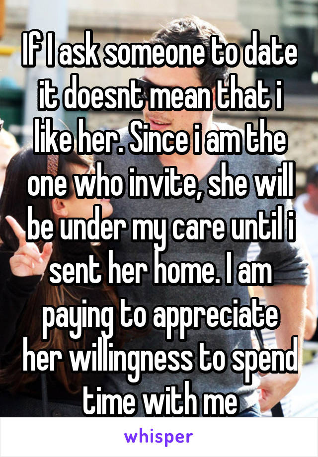 If I ask someone to date it doesnt mean that i like her. Since i am the one who invite, she will be under my care until i sent her home. I am paying to appreciate her willingness to spend time with me
