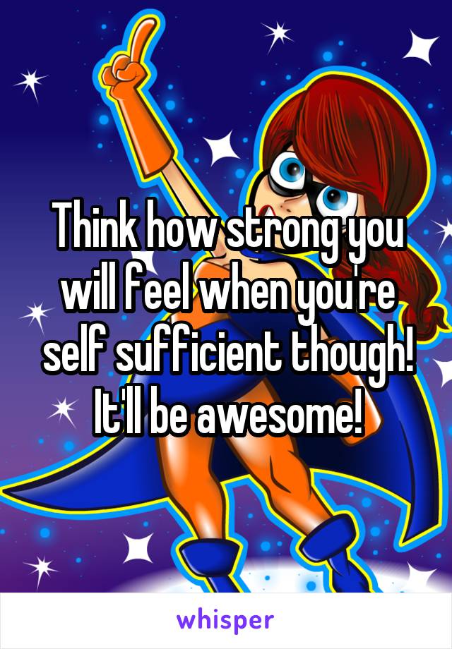Think how strong you will feel when you're self sufficient though! It'll be awesome!