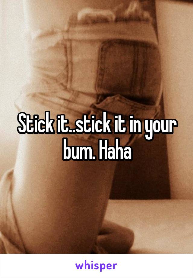 Stick it..stick it in your bum. Haha