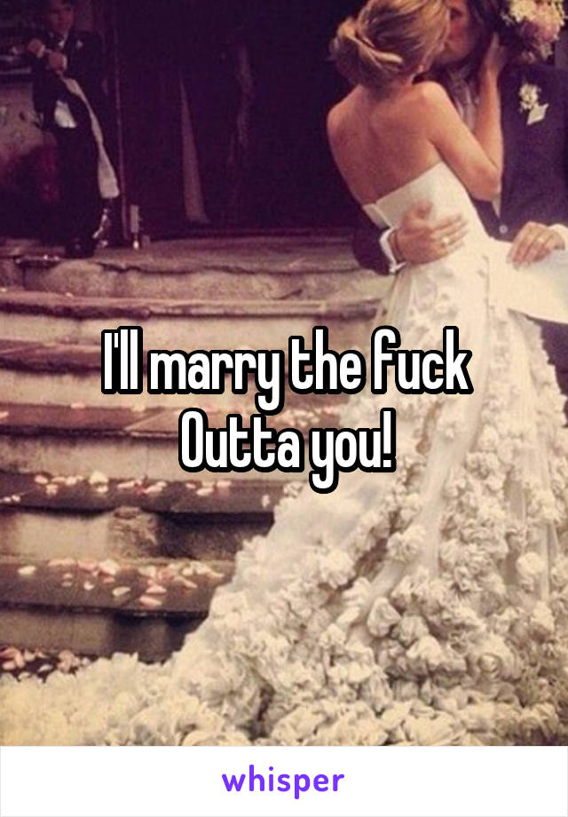 I'll marry the fuck
Outta you!