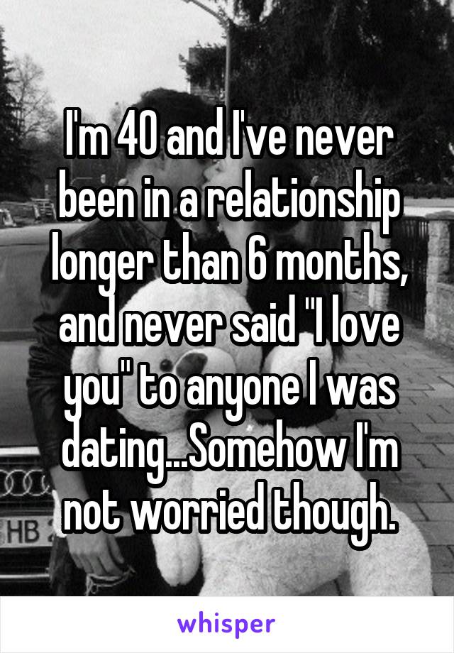 I'm 40 and I've never been in a relationship longer than 6 months, and never said "I love you" to anyone I was dating...Somehow I'm not worried though.