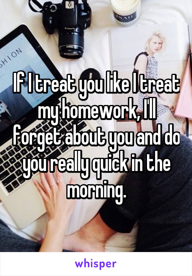 If I treat you like I treat my homework, I'll forget about you and do you really quick in the morning.
