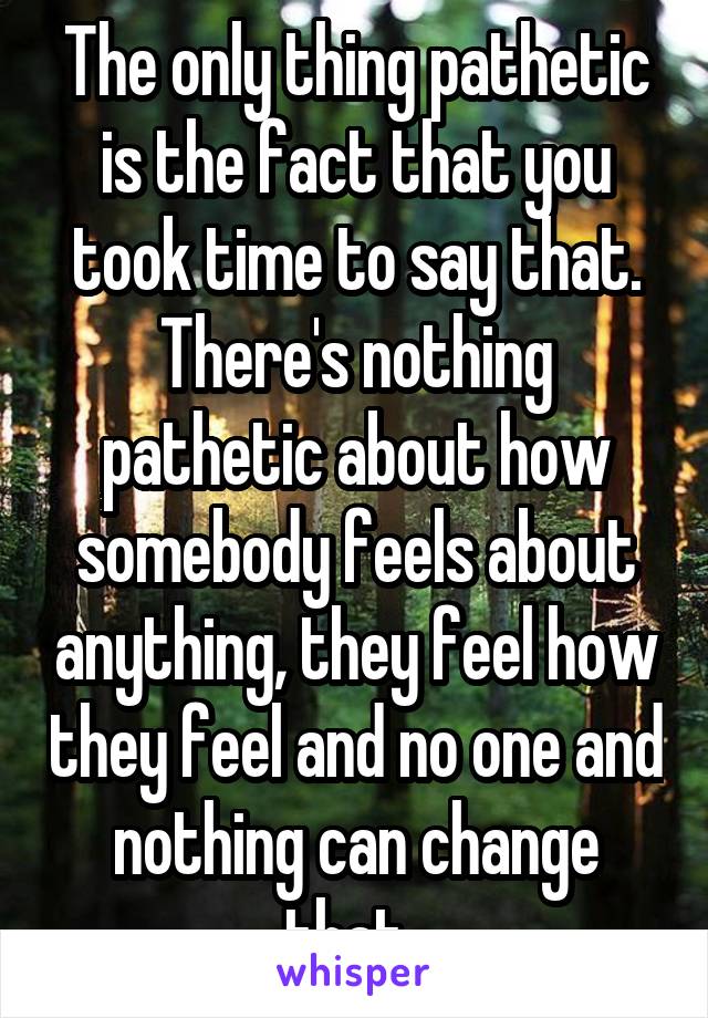 The only thing pathetic is the fact that you took time to say that. There's nothing pathetic about how somebody feels about anything, they feel how they feel and no one and nothing can change that. 