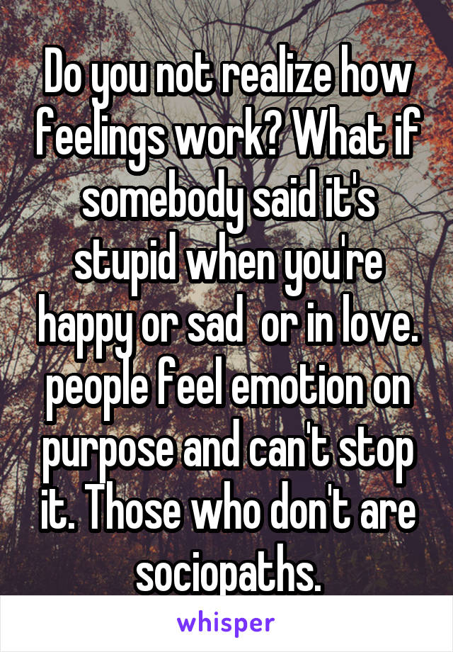 Do you not realize how feelings work? What if somebody said it's stupid when you're happy or sad  or in love. people feel emotion on purpose and can't stop it. Those who don't are sociopaths.
