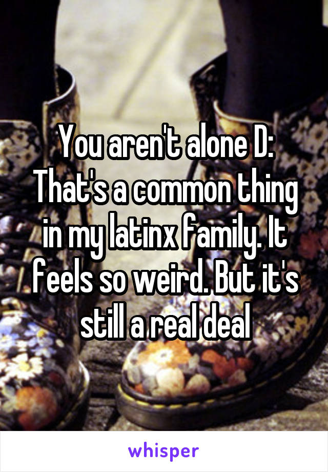 You aren't alone D:
That's a common thing in my latinx family. It feels so weird. But it's still a real deal