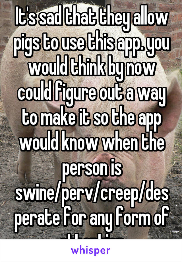 It's sad that they allow pigs to use this app. you would think by now could figure out a way to make it so the app would know when the person is swine/perv/creep/desperate for any form of attention