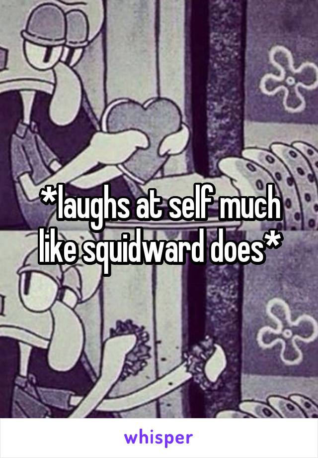 *laughs at self much like squidward does*