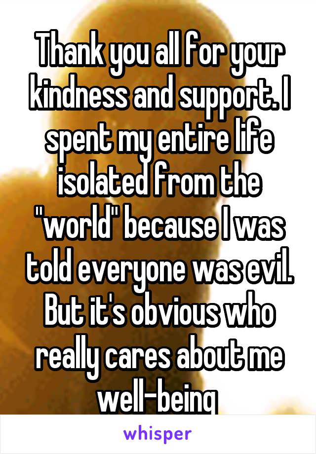 Thank you all for your kindness and support. I spent my entire life isolated from the "world" because I was told everyone was evil. But it's obvious who really cares about me well-being 