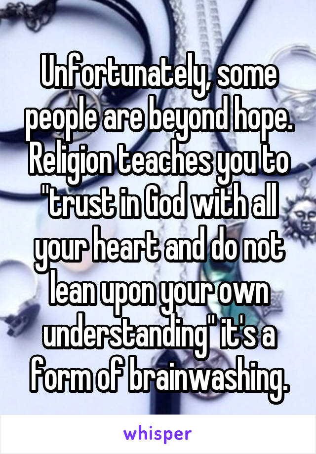 Unfortunately, some people are beyond hope. Religion teaches you to "trust in God with all your heart and do not lean upon your own understanding" it's a form of brainwashing.