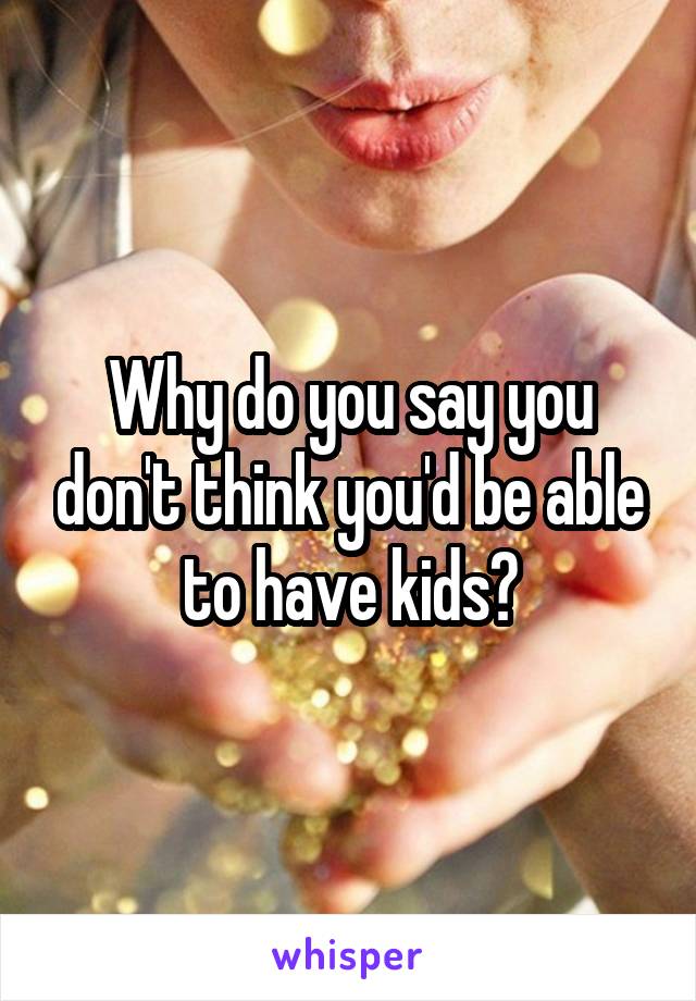 Why do you say you don't think you'd be able to have kids?