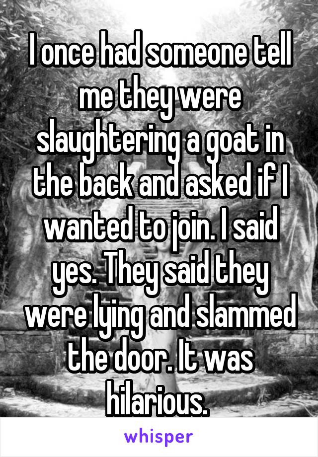 I once had someone tell me they were slaughtering a goat in the back and asked if I wanted to join. I said yes. They said they were lying and slammed the door. It was hilarious. 