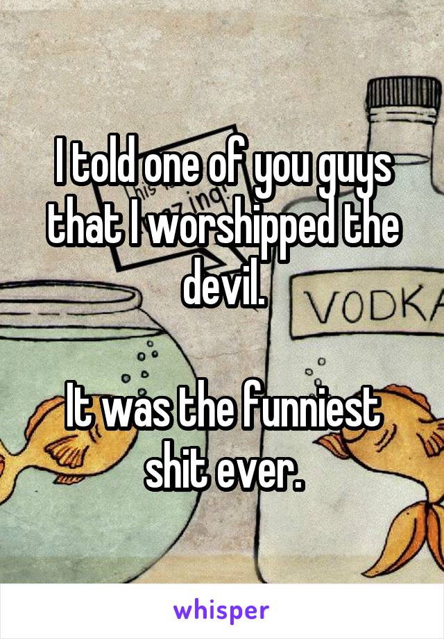 I told one of you guys that I worshipped the devil.

It was the funniest shit ever.