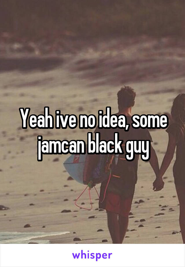 Yeah ive no idea, some jamcan black guy