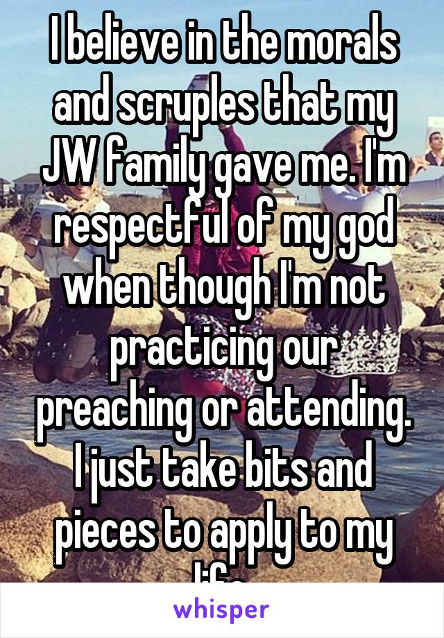 I believe in the morals and scruples that my JW family gave me. I'm respectful of my god when though I'm not practicing our preaching or attending. I just take bits and pieces to apply to my life.