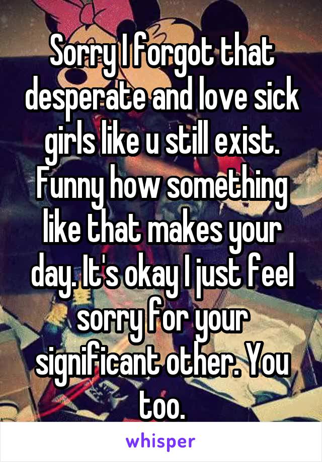 Sorry I forgot that desperate and love sick girls like u still exist. Funny how something like that makes your day. It's okay I just feel sorry for your significant other. You too.