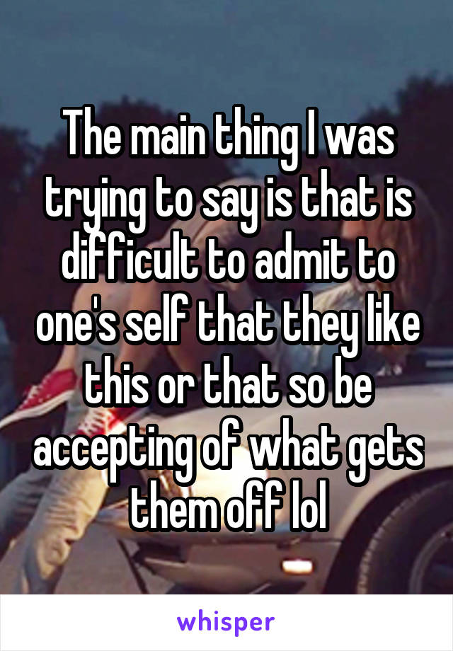 The main thing I was trying to say is that is difficult to admit to one's self that they like this or that so be accepting of what gets them off lol