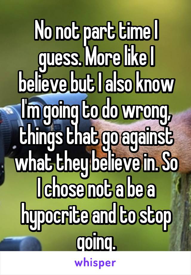 No not part time I guess. More like I believe but I also know I'm going to do wrong, things that go against what they believe in. So I chose not a be a hypocrite and to stop going.
