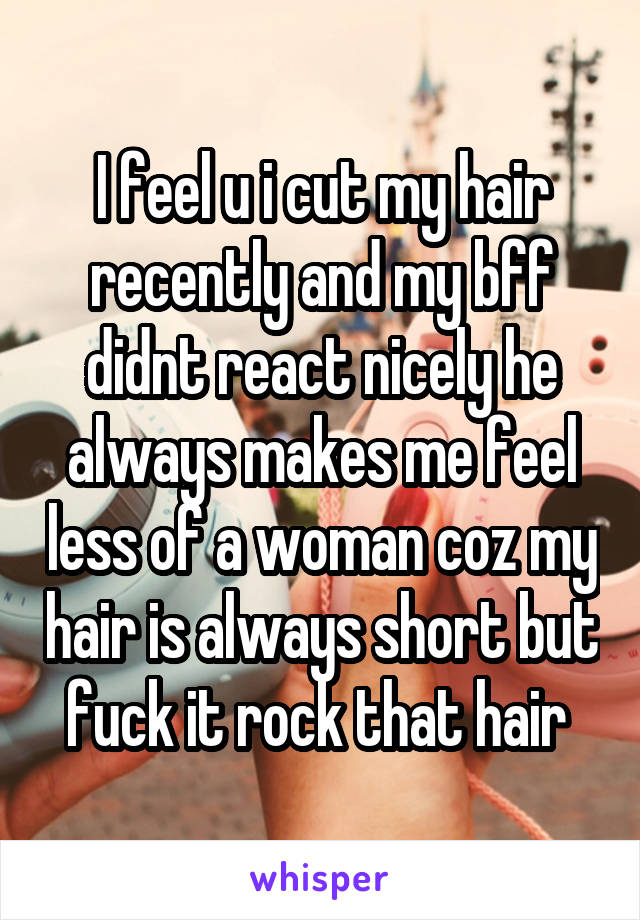 I feel u i cut my hair recently and my bff didnt react nicely he always makes me feel less of a woman coz my hair is always short but fuck it rock that hair 