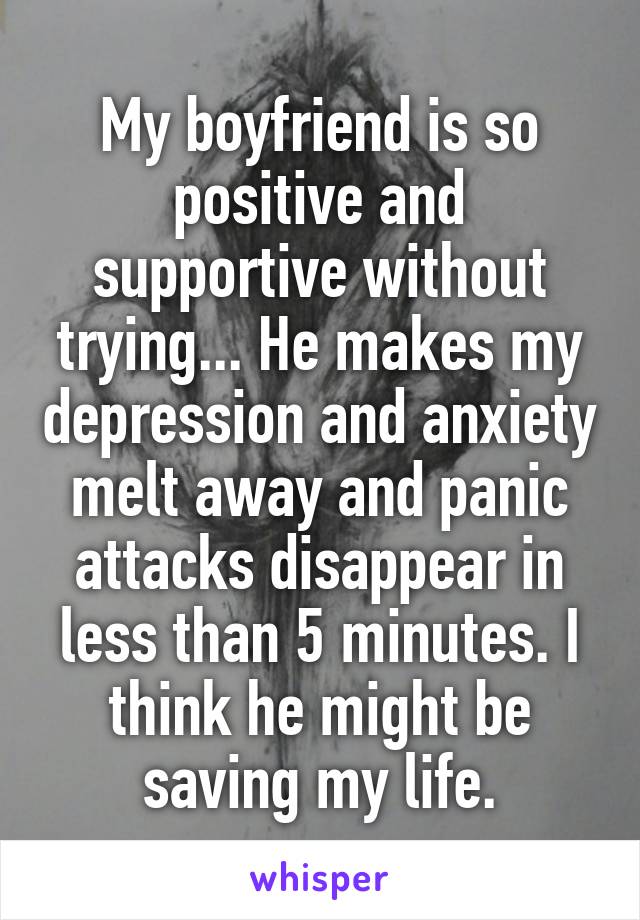 My boyfriend is so positive and supportive without trying... He makes my depression and anxiety melt away and panic attacks disappear in less than 5 minutes. I think he might be saving my life.