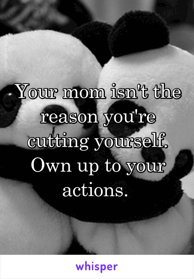 Your mom isn't the reason you're cutting yourself. Own up to your actions. 