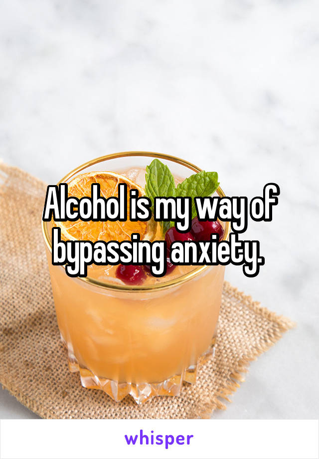 Alcohol is my way of bypassing anxiety. 