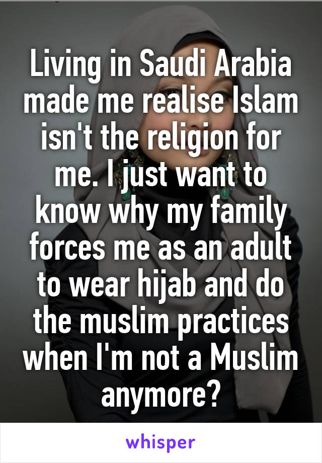 Living in Saudi Arabia made me realise Islam isn't the religion for me. I just want to know why my family forces me as an adult to wear hijab and do the muslim practices when I'm not a Muslim anymore?