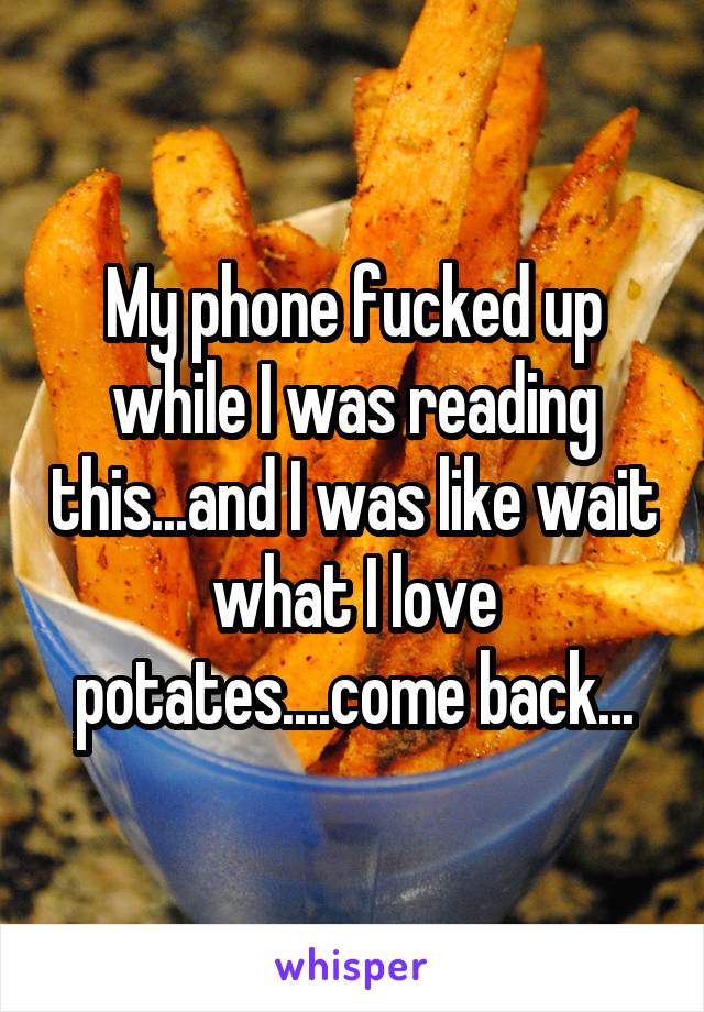 My phone fucked up while I was reading this...and I was like wait what I love potates....come back...