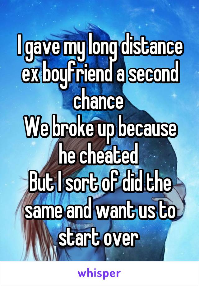 I gave my long distance ex boyfriend a second chance 
We broke up because he cheated 
But I sort of did the same and want us to start over 