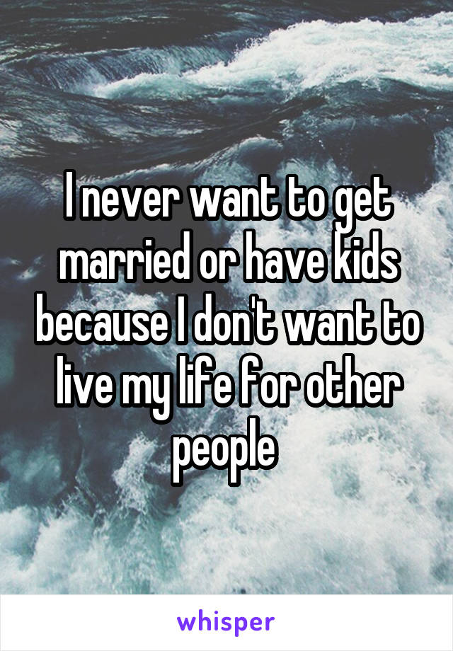 I never want to get married or have kids because I don't want to live my life for other people 