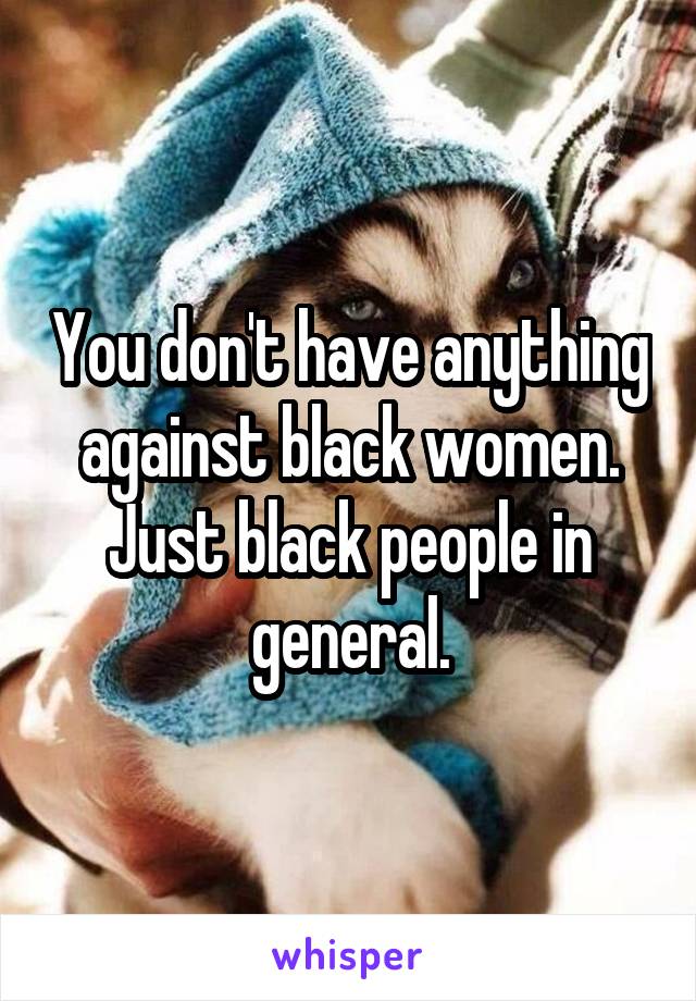 You don't have anything against black women. Just black people in general.