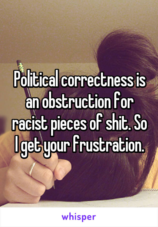 Political correctness is an obstruction for racist pieces of shit. So I get your frustration.