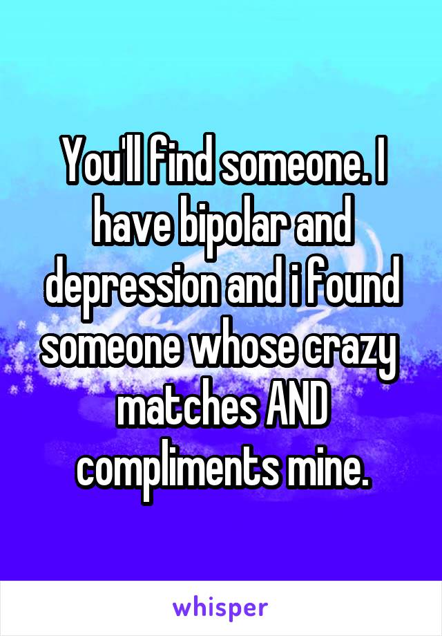You'll find someone. I have bipolar and depression and i found someone whose crazy  matches AND compliments mine.