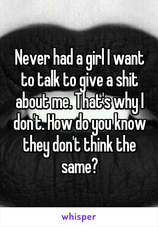 Never had a girl I want to talk to give a shit about me. That's why I don't. How do you know they don't think the same?