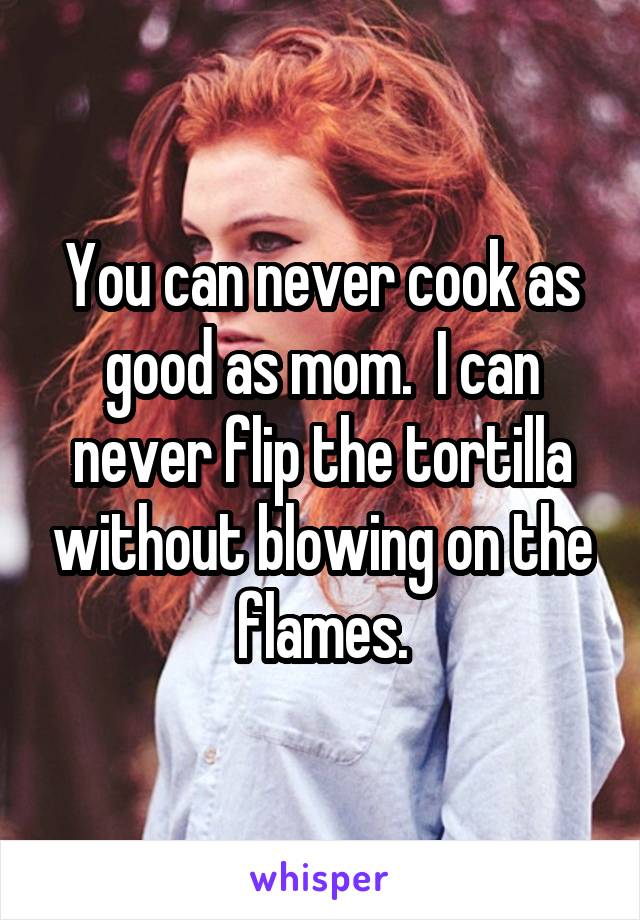 You can never cook as good as mom.  I can never flip the tortilla without blowing on the flames.