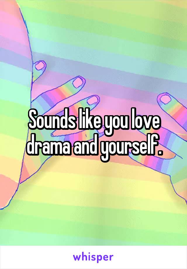 Sounds like you love drama and yourself.