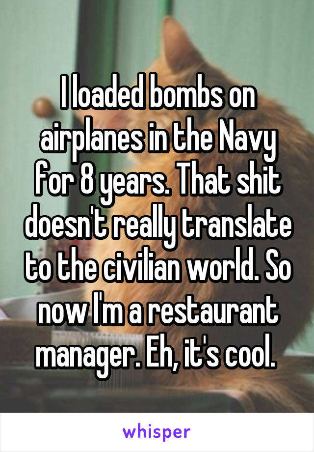 I loaded bombs on airplanes in the Navy for 8 years. That shit doesn't really translate to the civilian world. So now I'm a restaurant manager. Eh, it's cool. 
