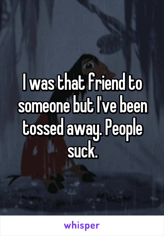 I was that friend to someone but I've been tossed away. People suck.