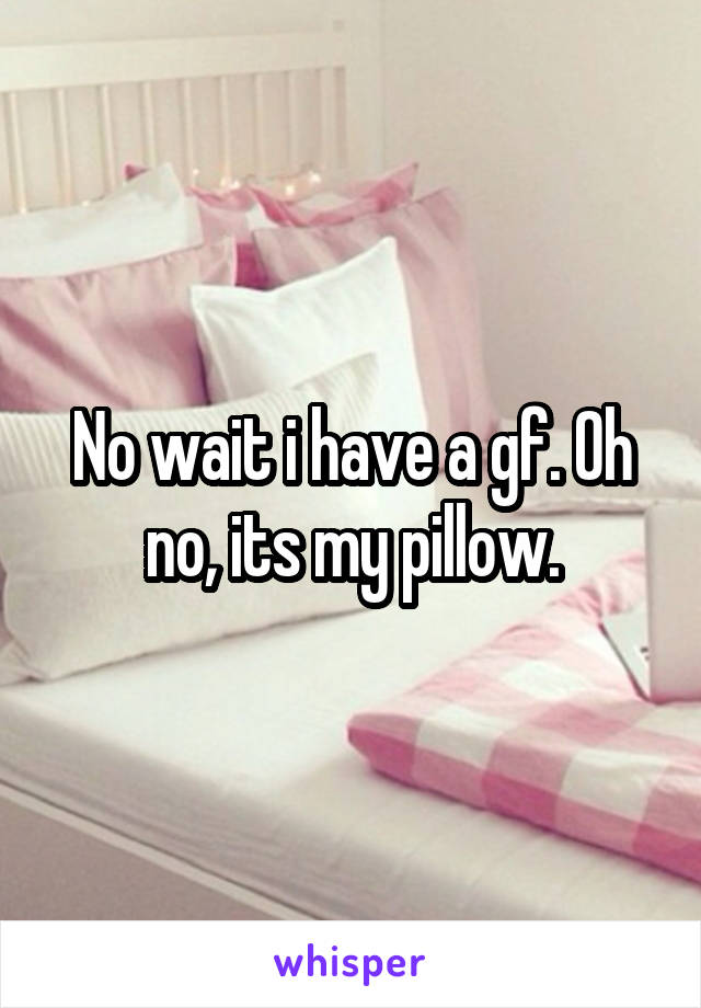 No wait i have a gf. Oh no, its my pillow.