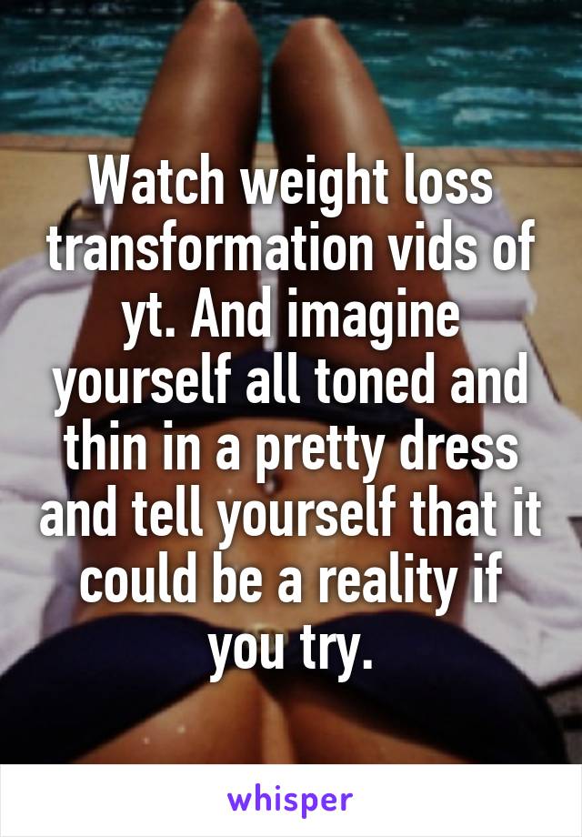 Watch weight loss transformation vids of yt. And imagine yourself all toned and thin in a pretty dress and tell yourself that it could be a reality if you try.