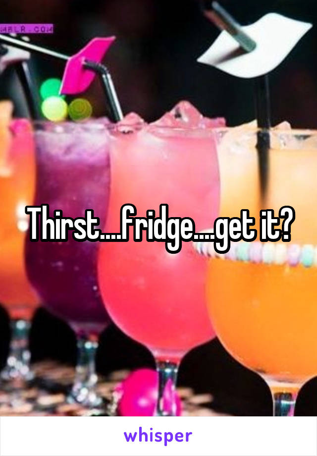 Thirst....fridge....get it?