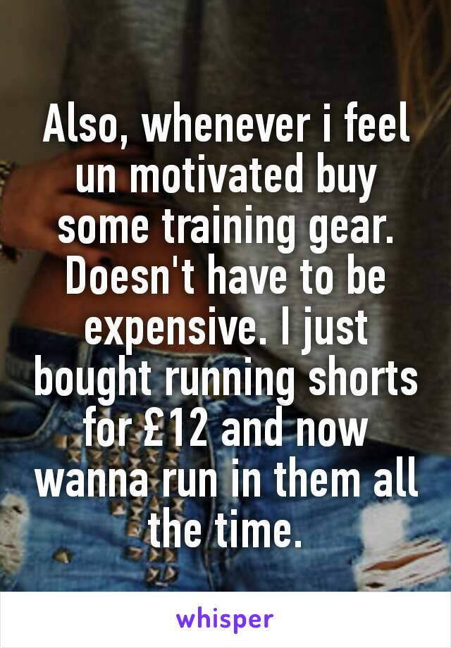 Also, whenever i feel un motivated buy some training gear. Doesn't have to be expensive. I just bought running shorts for £12 and now wanna run in them all the time.