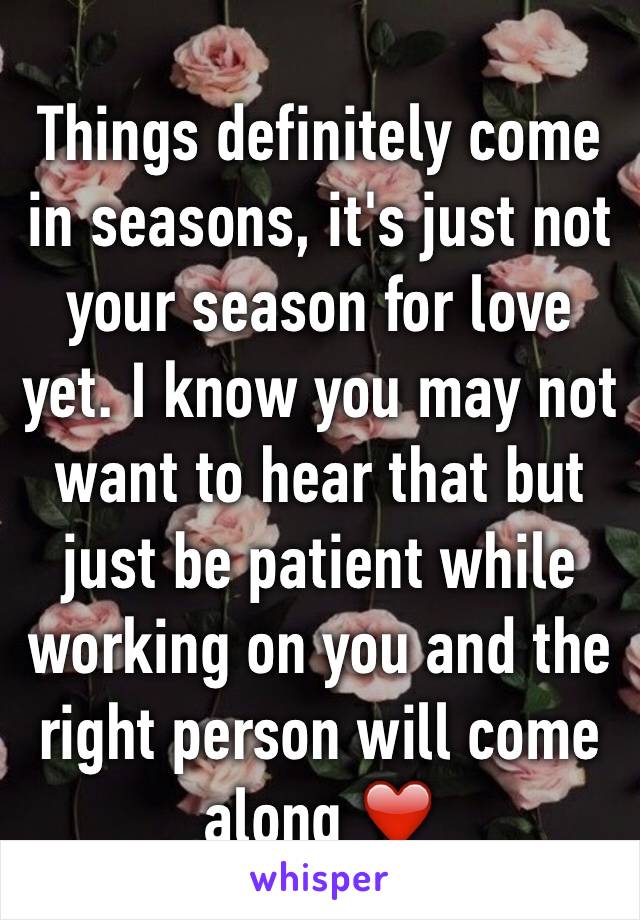 Things definitely come in seasons, it's just not your season for love yet. I know you may not want to hear that but just be patient while working on you and the right person will come along ❤️