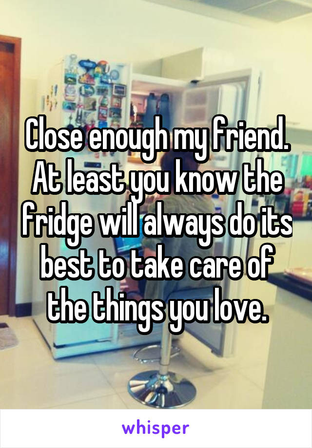 Close enough my friend.
At least you know the fridge will always do its best to take care of the things you love.