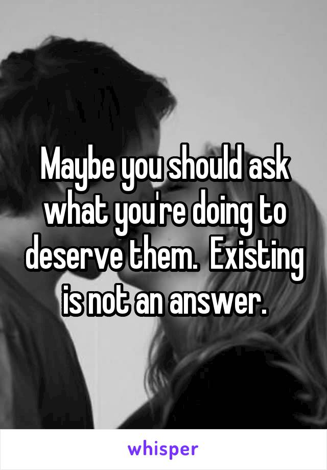 Maybe you should ask what you're doing to deserve them.  Existing is not an answer.